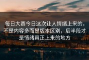 每日大赛今日这次让人情绪上来的，不是内容多而是版本区别，后半段才是情绪真正上来的地方
