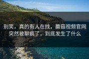 别笑，真的有人在找，蘑菇视频官网突然被聊疯了，到底发生了什么