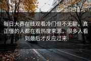每日大赛在线观看冷门但不无聊，真正懂的人都在看热度来源，很多人看到最后才反应过来