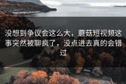 没想到争议会这么大，蘑菇短视频这事突然被聊疯了，没点进去真的会错过