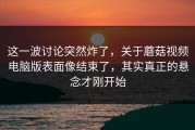 这一波讨论突然炸了，关于蘑菇视频电脑版表面像结束了，其实真正的悬念才刚开始