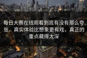 每日大赛在线观看到底有没有那么夸张，真实体验比想象更有戏，真正的重点藏得太深