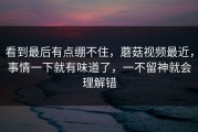 看到最后有点绷不住，蘑菇视频最近，事情一下就有味道了，一不留神就会理解错