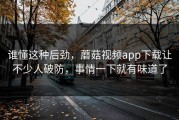 谁懂这种后劲，蘑菇视频app下载让不少人破防，事情一下就有味道了