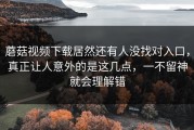 蘑菇视频下载居然还有人没找对入口，真正让人意外的是这几点，一不留神就会理解错