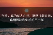 别笑，真的有人在找，蘑菇视频官网，真相可能和你想的不一样