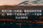 看完只剩一句离谱，蘑菇视频官网最近，事情一下就有味道了，一不留神就会理解错