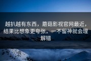 越扒越有东西，蘑菇影视官网最近，结果比想象更夸张，一不留神就会理解错