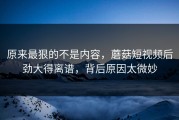 原来最狠的不是内容，蘑菇短视频后劲大得离谱，背后原因太微妙