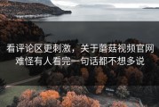 看评论区更刺激，关于蘑菇视频官网难怪有人看完一句话都不想多说