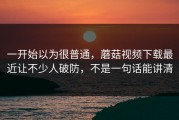 一开始以为很普通，蘑菇视频下载最近让不少人破防，不是一句话能讲清