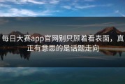 每日大赛app官网别只顾着看表面，真正有意思的是话题走向
