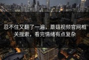 忍不住又翻了一遍，蘑菇视频官网相关搜索，看完情绪有点复杂