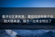 看评论区更刺激，蘑菇短视频最近后劲大得离谱，细节一出来全明白了
