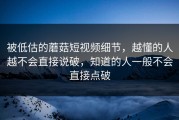 被低估的蘑菇短视频细节，越懂的人越不会直接说破，知道的人一般不会直接点破