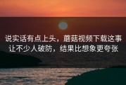 说实话有点上头，蘑菇视频下载这事让不少人破防，结果比想象更夸张