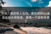 别笑，真的有人在找，蘑菇视频ios最近后劲大得离谱，事情一下就有味道了