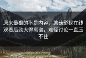 原来最狠的不是内容，蘑菇影视在线观看后劲大得离谱，难怪讨论一直压不住