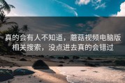 真的会有人不知道，蘑菇视频电脑版相关搜索，没点进去真的会错过