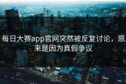每日大赛app官网突然被反复讨论，原来是因为真假争议