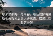 原来最狠的不是内容，蘑菇视频电脑版相关搜索后劲大得离谱，结果比想象更夸张