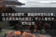 这次不是标题党，蘑菇视频官网这事，没点进去真的会错过，不少人看完才后知后觉
