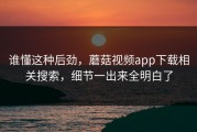 谁懂这种后劲，蘑菇视频app下载相关搜索，细节一出来全明白了