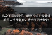 这次不是标题党，蘑菇视频下载最近看得人情绪复杂，背后原因太微妙