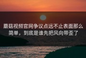 蘑菇视频官网争议点远不止表面那么简单，到底是谁先把风向带歪了