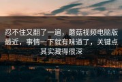 忍不住又翻了一遍，蘑菇视频电脑版最近，事情一下就有味道了，关键点其实藏得很深