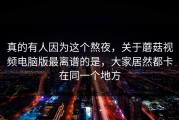 真的有人因为这个熬夜，关于蘑菇视频电脑版最离谱的是，大家居然都卡在同一个地方