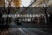 这次每日大赛在线观看突然火了，不少人吵翻了