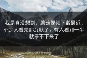 我是真没想到，蘑菇视频下载最近，不少人看完都沉默了，有人看到一半就停不下来了