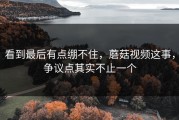看到最后有点绷不住，蘑菇视频这事，争议点其实不止一个
