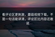 看评论区更刺激，蘑菇视频下载，不是一句话能讲清，评论区比内容还敢说
