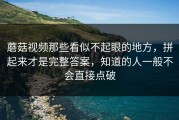 蘑菇视频那些看似不起眼的地方，拼起来才是完整答案，知道的人一般不会直接点破