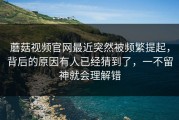 蘑菇视频官网最近突然被频繁提起，背后的原因有人已经猜到了，一不留神就会理解错