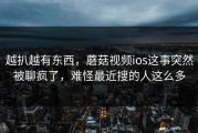 越扒越有东西，蘑菇视频ios这事突然被聊疯了，难怪最近搜的人这么多