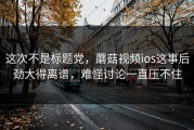 这次不是标题党，蘑菇视频ios这事后劲大得离谱，难怪讨论一直压不住
