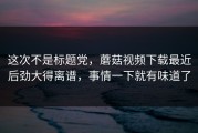 这次不是标题党，蘑菇视频下载最近后劲大得离谱，事情一下就有味道了