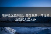 看评论区更刺激，蘑菇视频，难怪最近搜的人这么多