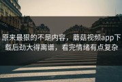 原来最狠的不是内容，蘑菇视频app下载后劲大得离谱，看完情绪有点复杂