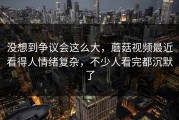 没想到争议会这么大，蘑菇视频最近看得人情绪复杂，不少人看完都沉默了
