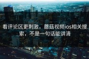 看评论区更刺激，蘑菇视频ios相关搜索，不是一句话能讲清