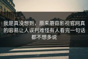 我是真没想到，原来蘑菇影视官网真的容易让人误判难怪有人看完一句话都不想多说