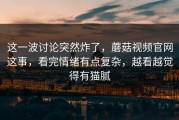 这一波讨论突然炸了，蘑菇视频官网这事，看完情绪有点复杂，越看越觉得有猫腻