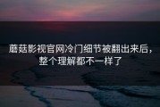 蘑菇影视官网冷门细节被翻出来后，整个理解都不一样了