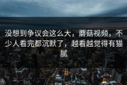 没想到争议会这么大，蘑菇视频，不少人看完都沉默了，越看越觉得有猫腻