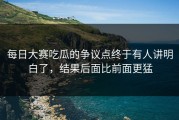 每日大赛吃瓜的争议点终于有人讲明白了，结果后面比前面更猛