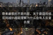 原来最狠的不是内容，关于蘑菇视频官网越扒越能理解为什么会有人反复去搜